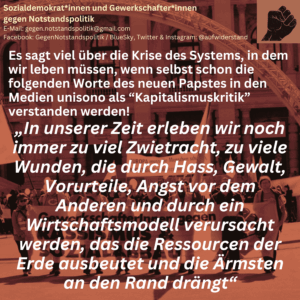 Es sagt viel über die Krise des Systems, in dem wir leben müssen, wenn selbst schon die folgenden Worte des neuen Papstes in den Medien unisono als “Kapitalismuskritik” verstanden werden! „In unserer Zeit erleben wir noch immer zu viel Zwietracht, zu viele Wunden, die durch Hass, Gewalt, Vorurteile, Angst vor dem Anderen und durch ein Wirtschaftsmodell verursacht werden, das die Ressourcen der Erde ausbeutet und die Ärmsten an den Rand drängt“