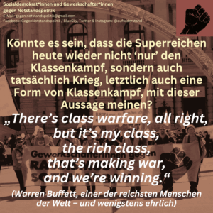 Könnte es sein, dass die Superreichen heute wieder nicht ‘nur’ den Klassenkampf, sondern auch tatsächlich Krieg, letztlich auch eine Form von Klassenkampf, mit dieser Aussage meinen? „There’s class warfare, all right, but it’s my class, the rich class, that’s making war, and we’re winning.“ (Warren Buffett, einer der reichsten Menschen der Welt – und wenigstens ehrlich)