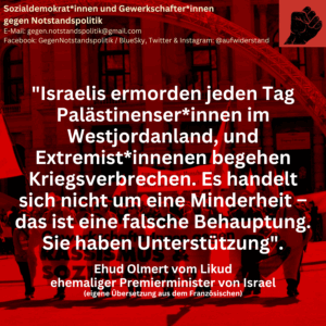 "Israelis ermorden jeden Tag Palästinenser*innen im Westjordanland, und Extremist*innenen begehen Kriegsverbrechen. Es handelt sich nicht um eine Minderheit –das ist eine falsche Behauptung. Sie haben Unterstützung".

Ehud Olmert vom Likud
ehemaliger Premierminister von Israel
(eigene Übersetzung aus dem Französischen)