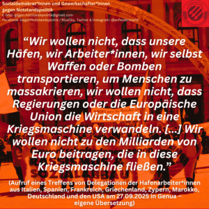 “Wir wollen nicht, dass unsere Häfen, wir Arbeiter*innen, wir selbst Waffen oder Bomben transportieren, um Menschen zu massakrieren, wir wollen nicht, dass Regierungen oder die Europäische Union die Wirtschaft in eine Kriegsmaschine verwandeln. [...] Wir wollen nicht zu den Milliarden von Euro beitragen, die in diese Kriegsmaschine fließen.” (Aufruf eines Treffens von Delegationen der Hafenarbeiter*innen aus Italien, Spanien, Frankreich, Griechenland, Zypern, Marokko, Deutschland und den USA am 27.09.2025 in Genua – eigene Übersetzung)