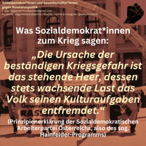 Was Sozialdemokrat*innen zum Krieg sagen: „Die Ursache der beständigen Kriegsgefahr ist das stehende Heer, dessen stets wachsende Last das Volk seinen Kulturaufgaben entfremdet.“ (Prinzipienerklärung der Sozialdemokratischen Arbeiterpartei Österreichs, also des sog. Hainfelder-Programms)