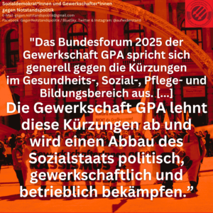 "Das Bundesforum 2025 der Gewerkschaft GPA spricht sich generell gegen die Kürzungen im Gesundheits-, Sozial-, Pflege- und Bildungsbereich aus. [...] Als Gewerkschaft GPA kämpfen wir für den Erhalt unserer sozialen Sicherheit. Die Gewerkschaft GPA lehnt diese Kürzungen ab und wird einen Abbau des Sozialstaats politisch, gewerkschaftlich und betrieblich bekämpfen.”