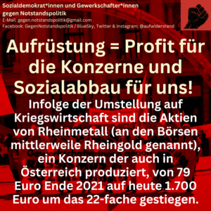 Aufrüstung = Profit für die Konzerne und Sozialabbau für uns! Infolge der Umstellung auf Kriegswirtschaft sind die Aktien von Rheinmetall (an den Börsen mittlerweile Rheingold genannt), ein Konzern der auch in Österreich produziert, von 79 Euro Ende 2021 auf heute 1.700 Euro um das 22-fache gestiegen.