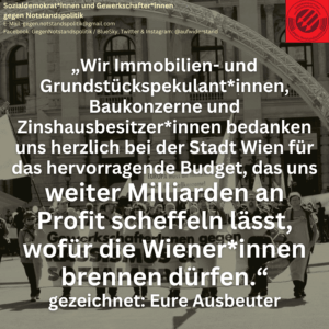 „Wir Immobilien- und Grundstückspekulant*innen, Baukonzerne und Zinshausbesitzer*innen bedanken uns herzlich bei der Stadt Wien für das hervorragende Budget, das uns weiter Milliarden an Profit scheffeln lässt, wofür die Wiener*innen brennen dürfen.“ gezeichnet: Eure Ausbeuter