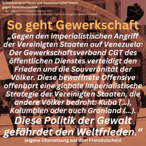 So geht Gewerkschaft „Gegen den imperialistischen Angriff der Vereinigten Staaten auf Venezuela: Der Gewerkschaftsverband CGT des öffentlichen Dienstes verteidigt den Frieden und die Souveränität der Völker. Diese bewaffnete Offensive offenbart eine globale imperialistische Strategie der Vereinigten Staaten, die andere Völker bedroht: Kuba (...), Kolumbien oder auch Grönland (...). Diese Politik der Gewalt gefährdet den Weltfrieden.“ (eigene Übersetzung aus dem Französischen)