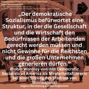 „Der demokratische Sozialismus befürwortet eine Struktur, in der die Gesellschaft und die Wirtschaft den Bedürfnissen der Arbeitenden gerecht werden müssen und nicht Gewinne für die Reichsten und die großen Unternehmen generieren dürfen.” (Robin Wonsley von den Democratic Socialists of America als Minderheitsführerin bei einer Sitzung des Stadrats von Minneapolis) (eigene Übersetzung aus dem Englischen)
