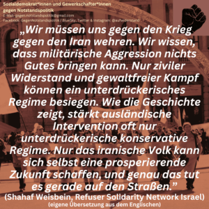 „Wir müssen uns gegen den Krieg gegen den Iran wehren. Wir wissen, dass militärische Aggression nichts Gutes bringen kann. Nur ziviler Widerstand und gewaltfreier Kampf können ein unterdrückerisches Regime besiegen. Wie die Geschichte zeigt, stärkt ausländische Intervention oft nur unterdrückerische konservative Regime. Nur das iranische Volk kann sich selbst eine prosperierende Zukunft schaffen, und genau das tut es gerade auf den Straßen.” (Shahaf Weisbein, Refuser Solidarity Network Israel) (eigene Übersetzung aus dem Englischen)