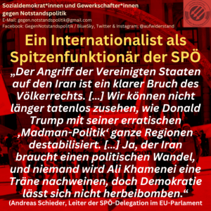 Ein Internationalist als Spitzenfunktionär der SPÖ „Der Angriff der Vereinigten Staaten auf den Iran ist ein klarer Bruch des Völkerrechts. […] Wir können nicht länger tatenlos zusehen, wie Donald Trump mit seiner erratischen ‚Madman-Politik‘ ganze Regionen destabilisiert. […] Ja, der Iran braucht einen politischen Wandel, und niemand wird Ali Khamenei eine Träne nachweinen, doch Demokratie lässt sich nicht herbeibomben.“ (Andreas Schieder, Leiter der SPÖ-Delegation im EU-Parlament