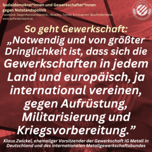 So geht Gewerkschaft: „Notwendig und von größter Dringlichkeit ist, dass sich die Gewerkschaften in jedem Land und europäisch, ja international vereinen, gegen Aufrüstung, Militarisierung und Kriegsvorbereitung.” Klaus Zwickel, ehemaliger Vorsitzender der Gewerkschaft IG Metall in Deutschland und des internationalen Metallgewerkschaftsbundes