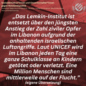 „Das Lemkin-Institut ist entsetzt über den jüngsten Anstieg der Zahl ziviler Opfer im Libanon aufgrund der anhaltenden israelischen Luftangriffe. Laut UNICEF wird im Libanon jeden Tag eine ganze Schulklasse an Kindern getötet oder verletzt. Eine Million Menschen sind mittlerweile auf der Flucht.” (eigene Übersetzung)