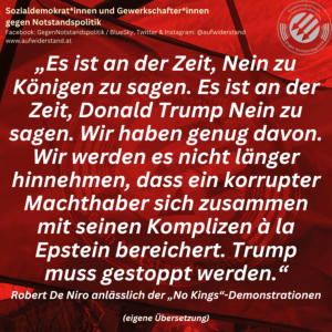 „Es ist an der Zeit, Nein zu Königen zu sagen. Es ist an der Zeit, Donald Trump Nein zu sagen. Wir haben genug davon. Wir werden es nicht länger hinnehmen, dass ein korrupter Machthaber sich zusammen mit seinen Komplizen à la Epstein bereichert. Trump muss gestoppt werden.“ Robert De Niro anlässlich der „No Kings“-Demonstrationen (eigene Übersetzung)