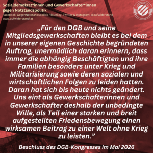„Für den DGB und seine Mitgliedsgewerkschaften bleibt es bei dem in unserer eigenen Geschichte begründeten Auftrag, unermüdlich daran erinnern, dass immer die abhängig Beschäftigten und ihre Familien besonders unter Krieg und Militarisierung sowie deren sozialen und wirtschaftlichen Folgen zu leiden hatten. Daran hat sich bis heute nichts geändert. Uns eint als Gewerkschafterinnen und Gewerkschafter deshalb der unbedingte Wille, als Teil einer starken und breit aufgestellten Friedensbewegung einen wirksamen Beitrag zu einer Welt ohne Krieg zu leisten.” Beschluss des DGB-Kongresses im Mai 2026