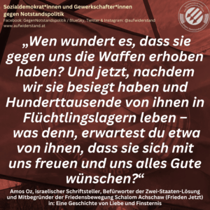 „Wen wundert es, dass sie gegen uns die Waffen erhoben haben? Und jetzt, nachdem wir sie besiegt haben und Hunderttausende von ihnen in Flüchtlingslagern leben – was denn, erwartest du etwa von ihnen, dass sie sich mit uns freuen und uns alles Gute wünschen?“ Amos Oz, israelischer Schriftsteller, Befürworter der Zwei-Staaten-Lösung und Mitbegründer der Friedensbewegung Schalom Achschaw (Frieden