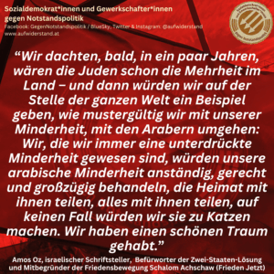 “Wir dachten, bald, in ein paar Jahren, wären die Juden schon die Mehrheit im Land – und dann würden wir auf der Stelle der ganzen Welt ein Beispiel geben, wie mustergültig wir mit unserer Minderheit, mit den Arabern umgehen: Wir, die wir immer eine unterdrückte Minderheit gewesen sind, würden unsere arabische Minderheit anständig, gerecht und großzügig behandeln, die Heimat mit ihnen teilen, alles mit ihnen teilen, auf keinen Fall würden wir sie zu Katzen machen. Wir haben einen schönen Traum gehabt.” Amos Oz, israelischer Schriftsteller, Befürworter der Zwei-Staaten-Lösung und Mitbegründer der Friedensbewegung Schalom Achschaw (Frieden Jetzt)