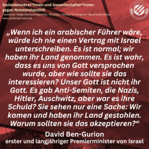 „Wenn ich ein arabischer Führer wäre, würde ich nie einen Vertrag mit Israel unterschreiben. Es ist normal; wir haben ihr Land genommen. Es ist wahr, dass es uns von Gott versprochen wurde, aber wie sollte sie das interessieren? Unser Gott ist nicht ihr Gott. Es gab Anti-Semiten, die Nazis, Hitler, Auschwitz, aber war es ihre Schuld? Sie sehen nur eine Sache: Wir kamen und haben ihr Land gestohlen. Warum sollten sie das akzeptieren?“ David Ben-Gurion erster und langjähriger Premierminister von Israel