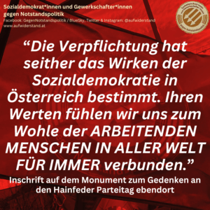 “Die Verpflichtung hat seither das Wirken der Sozialdemokratie in Österreich bestimmt. Ihren Werten fühlen wir uns zum Wohle der ARBEITENDEN MENSCHEN IN ALLER WELT FÜR IMMER verbunden.” Inschrift auf dem Monument zum Gedenken an den Hainfeder Parteitag ebendort