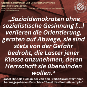 „Sozialdemokraten ohne sozialistische Gesinnung [...] verlieren die Orientierung, geraten auf Abwege, sie sind stets von der Gefahr bedroht, die Laster jener Klasse anznehmen, deren Herrschaft sie überwinden wollen.“ Josef Hindels 1981 in der von den Freiheitskämpfer*innen herausgegebenen Broschüre “Fanal des Freiheitskampfs”