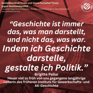 “Geschichte ist immer das, was man darstellt, und nicht das, was war. Indem ich Geschichte darstelle, gestalte ich Politik.” Brigitte Pellar Heuer viel zu früh von uns gegangene langjährige Leiterin des früheren Instituts für Gewerkschafts- und AK-Geschichte
