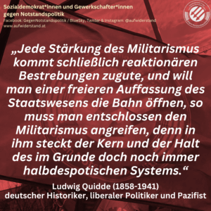 „Jede Stärkung des Militarismus kommt schließlich reaktionären Bestrebungen zugute, und will man einer freieren Auffassung des Staatswesens die Bahn öffnen, so muss man entschlossen den Militarismus angreifen, denn in ihm steckt der Kern und der Halt des im Grunde doch noch immer halbdespotischen Systems.“ Ludwig Quidde (1858-1941) deutscher Historiker, liberaler Politiker und Pazifist