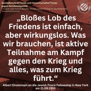 „Bloßes Lob des Friedens ist einfach, aber wirkungslos. Was wir brauchen, ist aktive Teilnahme am Kampf gegen den Krieg und alles, was zum Krieg führt.“ Albert Einsteinam an die Jewish Peace Fellowship in New York am 21.09.1953