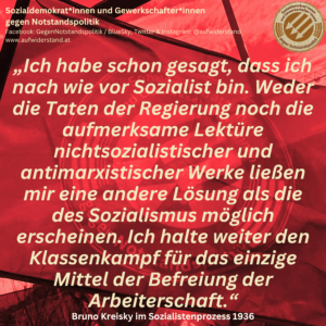 „Ich habe schon gesagt, dass ich nach wie vor Sozialist bin. Weder die Taten der Regierung, noch die aufmerksame Lektüre nichtsozialistischer und antimarxistischer Werke ließen mir eine andere Lösung als die des Sozialismus möglich erscheinen. Ich halte weiter den Klassenkampf für das einzige Mittel der Befreiung der Arbeiterschaft.“ Bruno Kreisky im Sozialistenprozess 1936