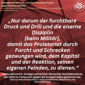 „Nur darum der furchtbare Druck und Drill und die eiserne Disziplin [beim Militär], damit das Proletariat durch Furcht und Schrecken gezwungen wird, dem Kapital und der Reaktion, seinen eigenen Feinden, zu dienen.“ Karl Liebknecht, einziger aufrechter deutscher Sozialdemokrat, der 1914 im Parlament gegen die Kriegskredite gestimmt hat. Zitat aus Rekrutenabschied, in: Rekrutenabschied, Militarismus und Antimilitarismus