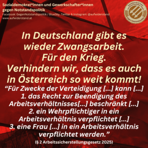 In Deutschland gibt es wieder Zwangsarbeit. Für den Krieg. Verhindern wir, dass es auch in Österreich so weit kommt! “Für Zwecke der Verteidigung [...] kann [...] 1. das Recht zur Beendigung des Arbeitsverhältnisses[...] beschränkt [...] 2. ein Wehrpflichtiger in ein Arbeitsverhältnis verpflichtet [...] 3. eine Frau [...] in ein Arbeitsverhältnis verpflichtet werden.” (§ 2 Arbeitssicherstellungsgesetz 2025)
